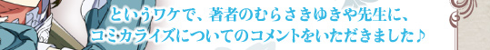 というワケで、著者のむらさきゆきや先生に、コミカライズについてのコメントをいただきました♪
