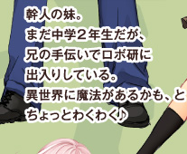 幹人の妹。まだ中学2年生だが、兄の手伝いでロボ研に出入りしている。異世界に魔法があるかも、とちょっとわくわく♪