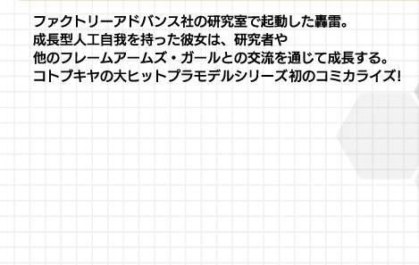ファクトリーアドバンス社の研究室で起動した轟雷。成長型人工自我を持った彼女は、研究者や他のフレームアームズ・ガールとの交流を通じて成長する。コトブキヤの大ヒットプラモデルシリーズ初のコミカライズ!
