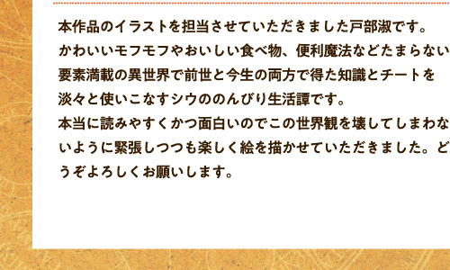 本作品のイラストを担当させていただきました戸部淑です。かわいいモフモフやおいしい食べ物、便利魔法などたまらない要素満載の異世界で前世と今生の両方で得た知識とチートを淡々と使いこなすシウののんびり生活譚です。本当に読みやすくかつ面白いのでこの世界観を壊してしまわないように緊張しつつも楽しく絵を描かせていただきました。どうぞよろしくお願いします。