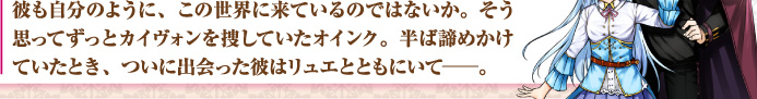 彼も自分のように、この世界に来ているのではないか。そう思ってずっとカイヴォンを捜していたオインク。半ば諦めかけていたとき、ついに出会った彼はリュエとともにいて——。