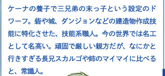 ケーナの養子で三兄弟の末っ子という設定のドワーフ。砦や城、ダンジョンなどの建造物作成技能に特化させた、技能系職人。今の世界では名工として名高い。頑固で厳しい親方だが、なにかと行きすぎる長兄スカルゴや姉のマイマイに比べると、常識人。