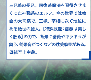 三兄弟の長兄。回復系魔法を習得させまくった神職系のエルフ。今の世界では教会の大司祭で、王様、宰相に次ぐ地位にある絶世の麗人。【特殊技能：薔薇は美しく散る】の力で、背景に薔薇やキラキラが舞う、効果音がつくなどの耽美効果がある。母親至上主義。