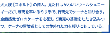 犬人族【コボルト】の商人。見た目はかわいいウェルシュコーギーだが、隊商を率いるやり手で、行商先でケーナと知り合う。金銭感覚ゼロのケーナを心配して商売の基礎をたたき込みつつ、ケーナの冒険者としての並外れた力を頼りにもしている。