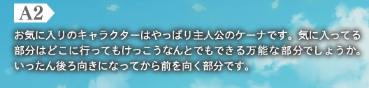 A2　お気に入りのキャラクターはやっぱり主人公のケーナです。気に入ってる部分はどこに行ってもけっこうなんとでもできる万能な部分でしょうか。いったん後ろ向きになってから前を向く部分です。