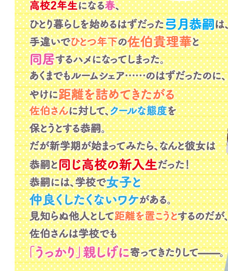 高校2年生になる春、ひとり暮らしを始めるはずだった弓月恭嗣は、手違いでひとつ年下の佐伯貴理華と同居するハメになってしまった。あくまでもルームシェア……のはずだったのに、やけに距離を詰めてきたがる佐伯さんに対して、クールな態度を保とうとする恭嗣。だが新学期が始まってみたら、なんと彼女は恭嗣と同じ高校の新入生だった！恭嗣には、学校で女子と仲良くしたくないワケがある。見知らぬ他人として距離を置こうとするのだが、佐伯さんは学校でも「うっかり」親しげに寄ってきたりして——。